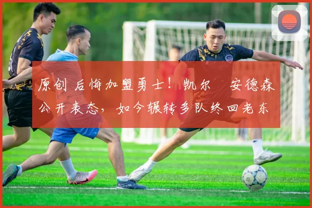 原创 后悔加盟勇士！凯尔・安德森公开表态，如今辗转多队终回老东家