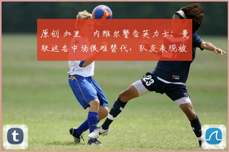 原创 加里・内维尔警告英力士：曼联这名中场很难替代，队友表现被赞 “离谱”