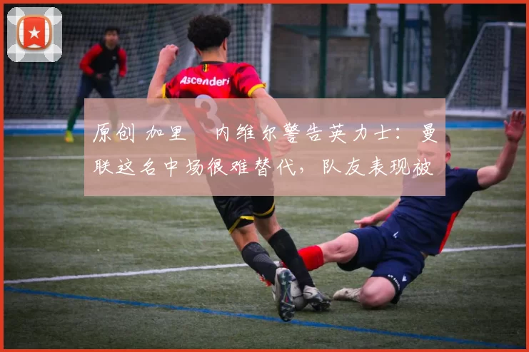 原创 加里・内维尔警告英力士：曼联这名中场很难替代，队友表现被赞 “离谱”