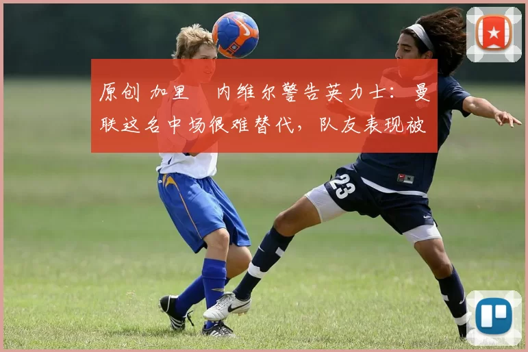 原创 加里・内维尔警告英力士:曼联这名中场很难替代,队友表现被赞 “离谱”
