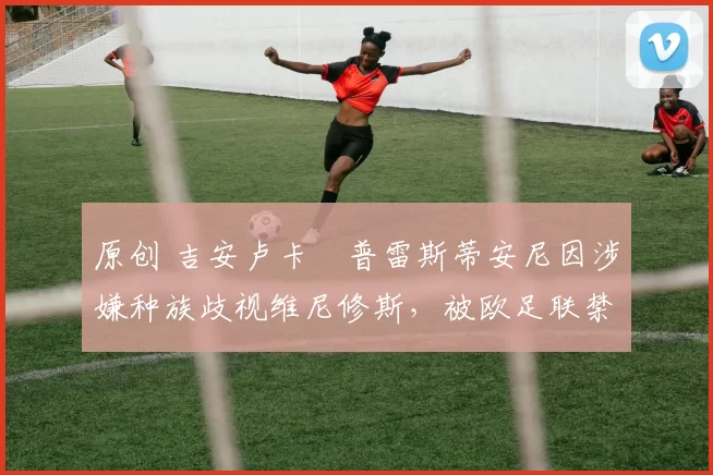 原创 吉安卢卡・普雷斯蒂安尼因涉嫌种族歧视维尼修斯,被欧足联禁赛