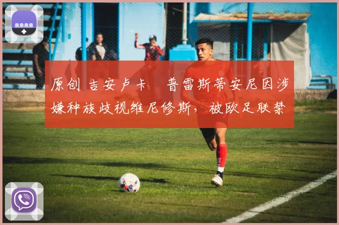 原创 吉安卢卡・普雷斯蒂安尼因涉嫌种族歧视维尼修斯，被欧足联禁赛