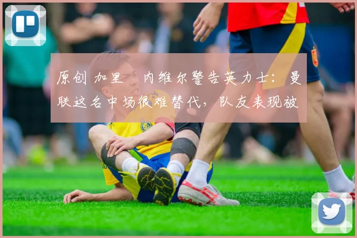 原创 加里・内维尔警告英力士：曼联这名中场很难替代，队友表现被赞 “离谱”