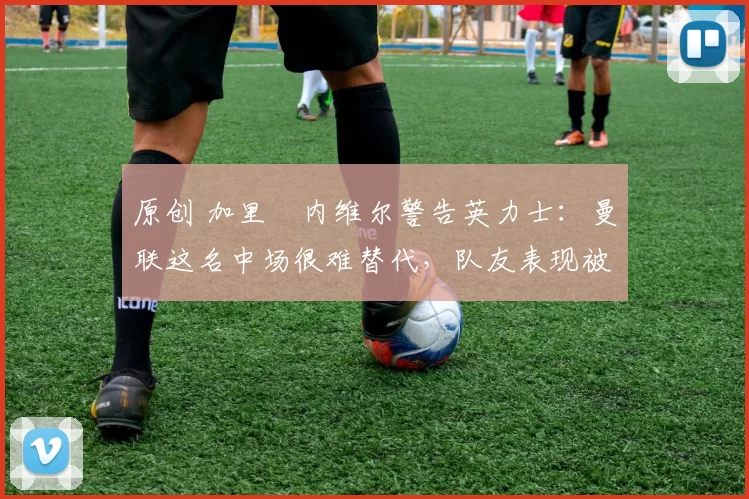 原创 加里・内维尔警告英力士：曼联这名中场很难替代，队友表现被赞 “离谱”