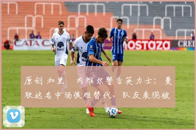 原创 加里・内维尔警告英力士:曼联这名中场很难替代,队友表现被赞 “离谱”