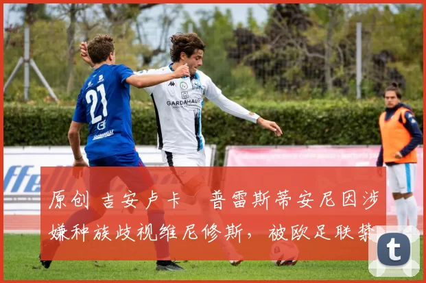 原创 吉安卢卡・普雷斯蒂安尼因涉嫌种族歧视维尼修斯，被欧足联禁赛