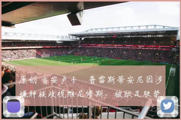 原创 吉安卢卡・普雷斯蒂安尼因涉嫌种族歧视维尼修斯，被欧足联禁赛