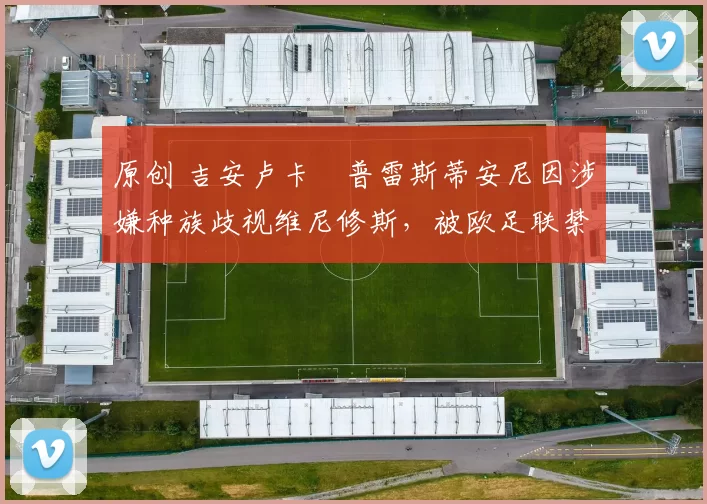 原创 吉安卢卡・普雷斯蒂安尼因涉嫌种族歧视维尼修斯，被欧足联禁赛