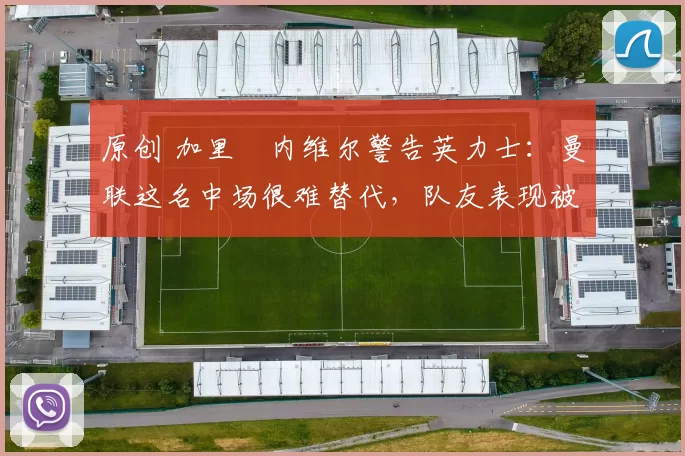 原创 加里・内维尔警告英力士：曼联这名中场很难替代，队友表现被赞 “离谱”