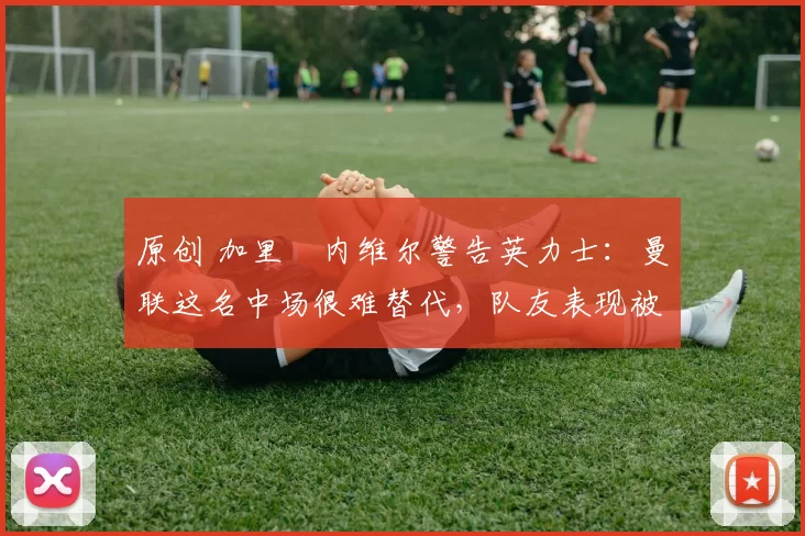 原创 加里・内维尔警告英力士：曼联这名中场很难替代，队友表现被赞 “离谱”