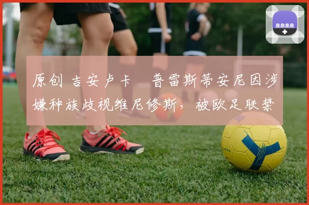 原创 吉安卢卡・普雷斯蒂安尼因涉嫌种族歧视维尼修斯，被欧足联禁赛