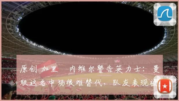 原创 加里・内维尔警告英力士：曼联这名中场很难替代，队友表现被赞 “离谱”