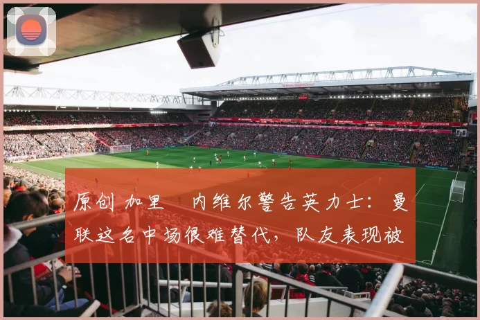 原创 加里・内维尔警告英力士：曼联这名中场很难替代，队友表现被赞 “离谱”