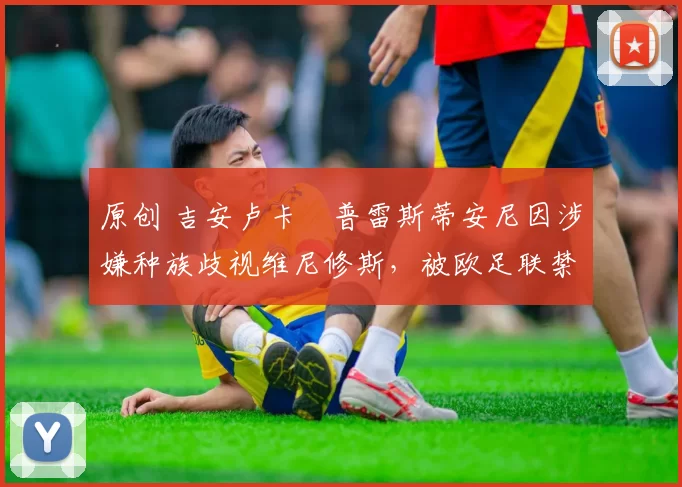 原创 吉安卢卡・普雷斯蒂安尼因涉嫌种族歧视维尼修斯，被欧足联禁赛