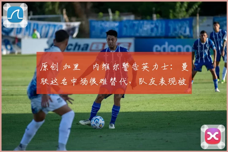 原创 加里・内维尔警告英力士：曼联这名中场很难替代，队友表现被赞 “离谱”