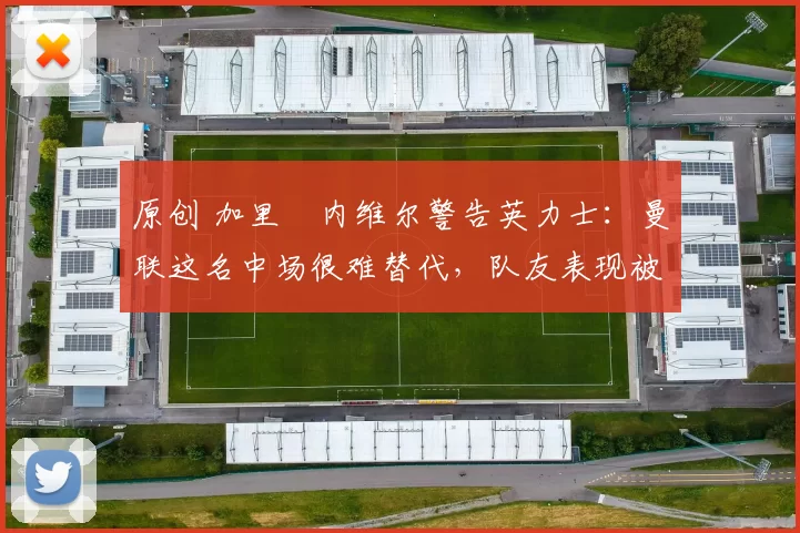 原创 加里・内维尔警告英力士：曼联这名中场很难替代，队友表现被赞 “离谱”