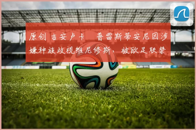 原创 吉安卢卡・普雷斯蒂安尼因涉嫌种族歧视维尼修斯，被欧足联禁赛