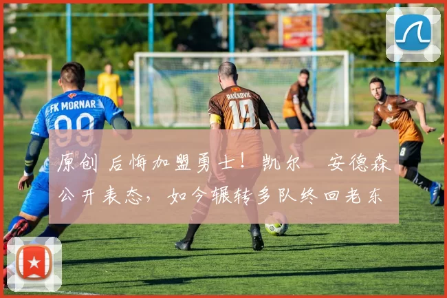 原创 后悔加盟勇士！凯尔・安德森公开表态，如今辗转多队终回老东家