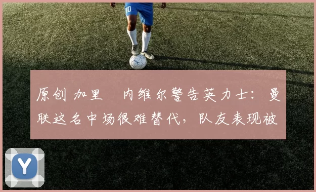 原创 加里・内维尔警告英力士：曼联这名中场很难替代，队友表现被赞 “离谱”