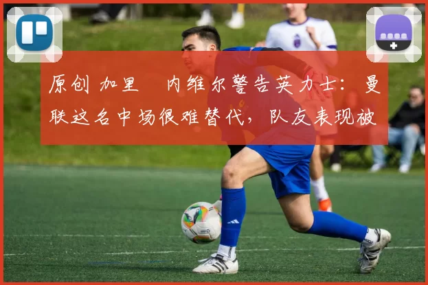 原创 加里・内维尔警告英力士：曼联这名中场很难替代，队友表现被赞 “离谱”