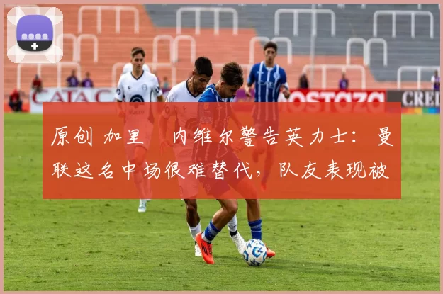 原创 加里・内维尔警告英力士:曼联这名中场很难替代,队友表现被赞 “离谱”