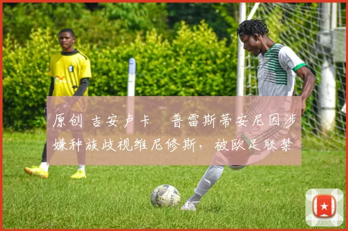 原创 吉安卢卡・普雷斯蒂安尼因涉嫌种族歧视维尼修斯，被欧足联禁赛