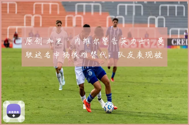 原创 加里・内维尔警告英力士:曼联这名中场很难替代,队友表现被赞 “离谱”