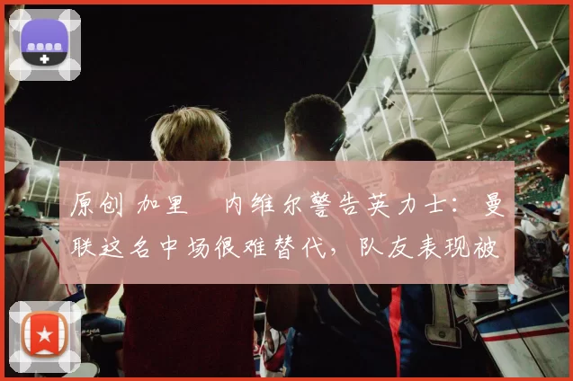 原创 加里・内维尔警告英力士:曼联这名中场很难替代,队友表现被赞 “离谱”