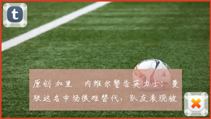 原创 加里・内维尔警告英力士：曼联这名中场很难替代，队友表现被赞 “离谱”