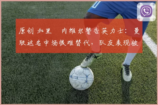 原创 加里・内维尔警告英力士：曼联这名中场很难替代，队友表现被赞 “离谱”