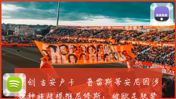 原创 吉安卢卡・普雷斯蒂安尼因涉嫌种族歧视维尼修斯,被欧足联禁赛