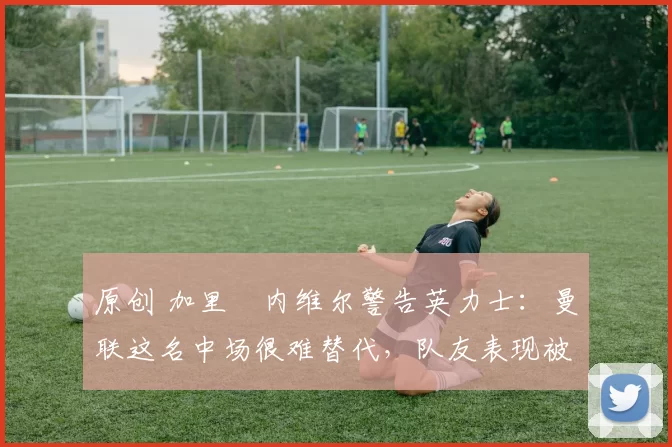 原创 加里・内维尔警告英力士：曼联这名中场很难替代，队友表现被赞 “离谱”