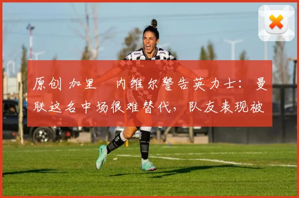原创 加里・内维尔警告英力士:曼联这名中场很难替代,队友表现被赞 “离谱”