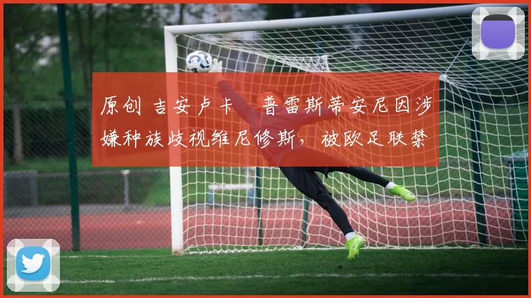 原创 吉安卢卡・普雷斯蒂安尼因涉嫌种族歧视维尼修斯，被欧足联禁赛