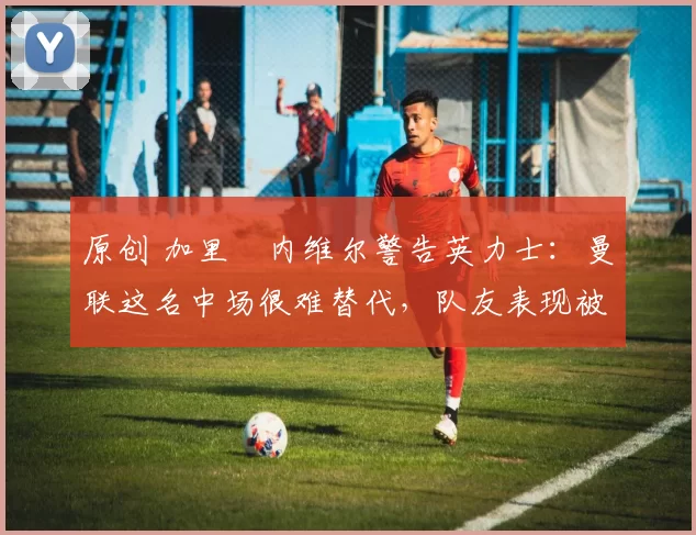原创 加里・内维尔警告英力士：曼联这名中场很难替代，队友表现被赞 “离谱”