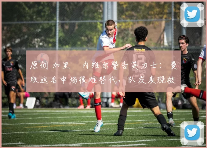 原创 加里・内维尔警告英力士:曼联这名中场很难替代,队友表现被赞 “离谱”