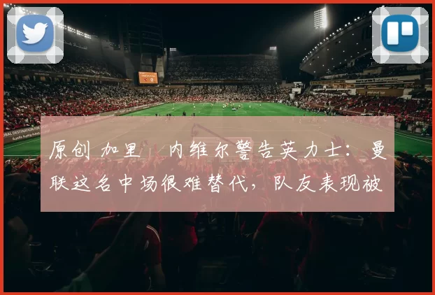 原创 加里・内维尔警告英力士：曼联这名中场很难替代，队友表现被赞 “离谱”