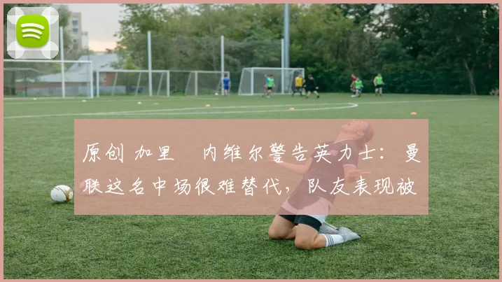 原创 加里・内维尔警告英力士：曼联这名中场很难替代，队友表现被赞 “离谱”