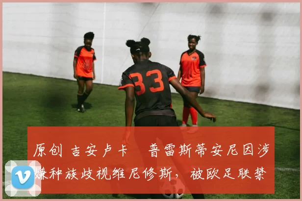 原创 吉安卢卡・普雷斯蒂安尼因涉嫌种族歧视维尼修斯,被欧足联禁赛
