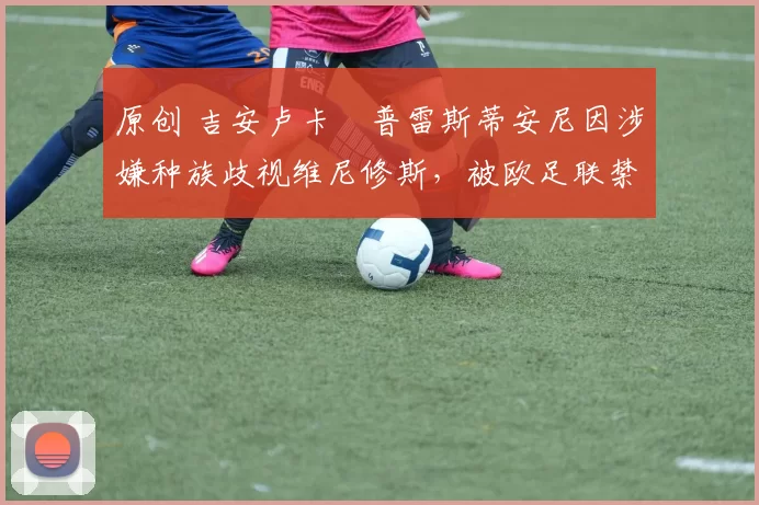 原创 吉安卢卡・普雷斯蒂安尼因涉嫌种族歧视维尼修斯，被欧足联禁赛