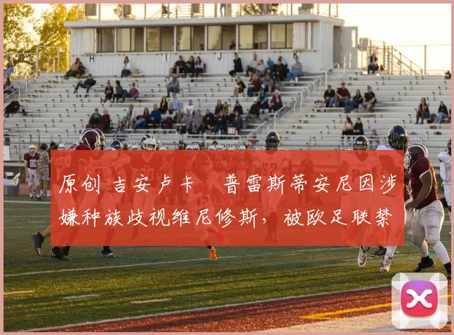 原创 吉安卢卡・普雷斯蒂安尼因涉嫌种族歧视维尼修斯，被欧足联禁赛