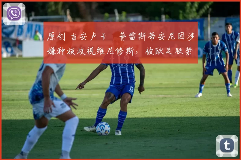 原创 吉安卢卡・普雷斯蒂安尼因涉嫌种族歧视维尼修斯，被欧足联禁赛