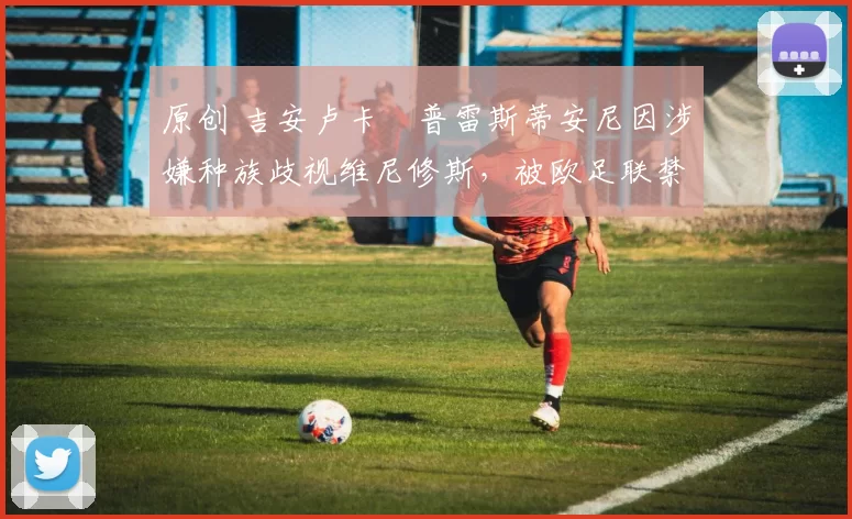 原创 吉安卢卡・普雷斯蒂安尼因涉嫌种族歧视维尼修斯，被欧足联禁赛