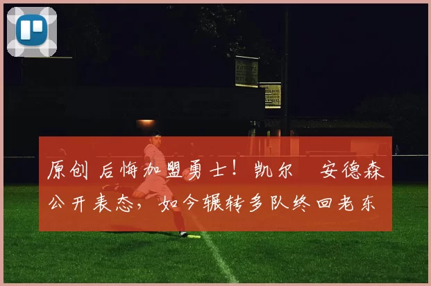 原创 后悔加盟勇士！凯尔・安德森公开表态，如今辗转多队终回老东家