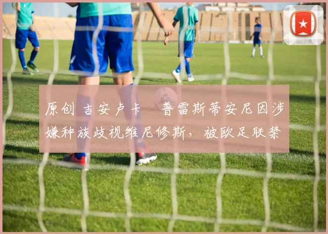 原创 吉安卢卡・普雷斯蒂安尼因涉嫌种族歧视维尼修斯，被欧足联禁赛