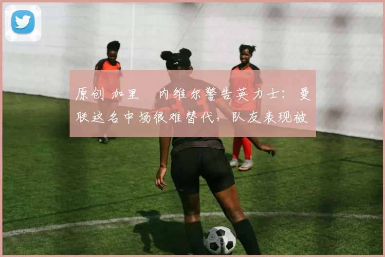 原创 加里・内维尔警告英力士：曼联这名中场很难替代，队友表现被赞 “离谱”