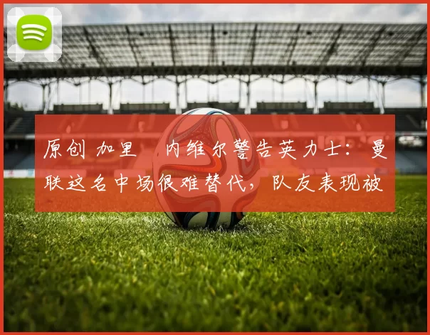 原创 加里・内维尔警告英力士：曼联这名中场很难替代，队友表现被赞 “离谱”