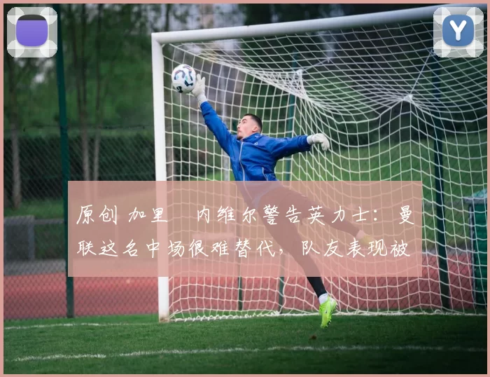 原创 加里・内维尔警告英力士：曼联这名中场很难替代，队友表现被赞 “离谱”