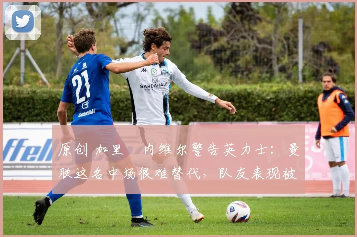 原创 加里・内维尔警告英力士：曼联这名中场很难替代，队友表现被赞 “离谱”