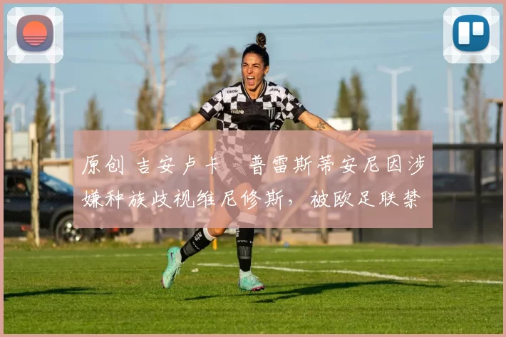 原创 吉安卢卡・普雷斯蒂安尼因涉嫌种族歧视维尼修斯，被欧足联禁赛